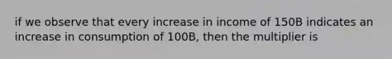 if we observe that every increase in income of 150B indicates an increase in consumption of 100B, then the multiplier is