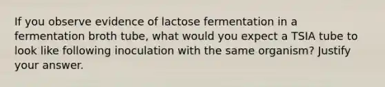 If you observe evidence of lactose fermentation in a fermentation broth tube, what would you expect a TSIA tube to look like following inoculation with the same organism? Justify your answer.