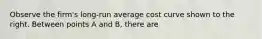 Observe the​ firm's long-run average cost curve shown to the right. Between points A and B, there are