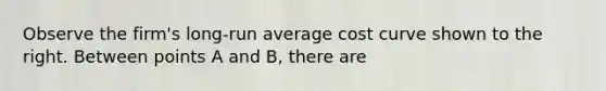 Observe the​ firm's long-run average cost curve shown to the right. Between points A and B, there are