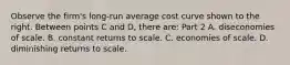 Observe the​ firm's long-run average cost curve shown to the right. Between points C and D​, there​ are: Part 2 A. diseconomies of scale. B. constant returns to scale. C. economies of scale. D. diminishing returns to scale.