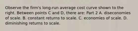 Observe the​ firm's long-run average cost curve shown to the right. Between points C and D​, there​ are: Part 2 A. diseconomies of scale. B. constant returns to scale. C. economies of scale. D. diminishing returns to scale.