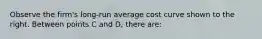 Observe the​ firm's long-run average cost curve shown to the right. Between points C and D​, there​ are: