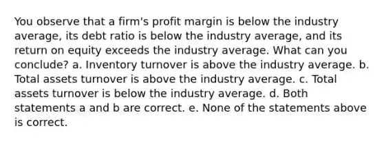 You observe that a firm's profit margin is below the industry average, its debt ratio is below the industry average, and its return on equity exceeds the industry average. What can you conclude? a. Inventory turnover is above the industry average. b. Total assets turnover is above the industry average. c. Total assets turnover is below the industry average. d. Both statements a and b are correct. e. None of the statements above is correct.