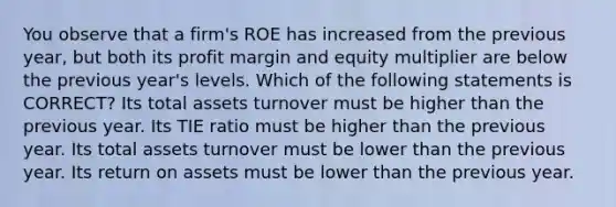 You observe that a firm's ROE has increased from the previous year, but both its profit margin and equity multiplier are below the previous year's levels. Which of the following statements is CORRECT? Its total assets turnover must be higher than the previous year. Its TIE ratio must be higher than the previous year. Its total assets turnover must be lower than the previous year. Its return on assets must be lower than the previous year.