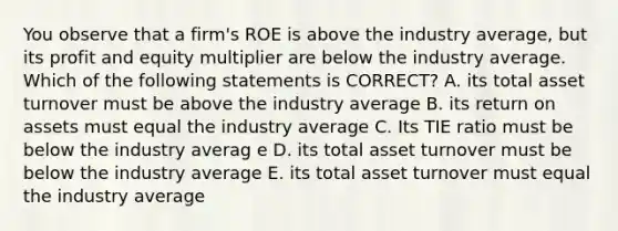 You observe that a firm's ROE is above the industry average, but its profit and equity multiplier are below the industry average. Which of the following statements is CORRECT? A. its total asset turnover must be above the industry average B. its return on assets must equal the industry average C. Its TIE ratio must be below the industry averag e D. its total asset turnover must be below the industry average E. its total asset turnover must equal the industry average