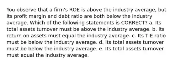 You observe that a firm's ROE is above the industry average, but its profit margin and debt ratio are both below the industry average. Which of the following statements is CORRECT? a. Its total assets turnover must be above the industry average. b. Its return on assets must equal the industry average. c. Its TIE ratio must be below the industry average. d. Its total assets turnover must be below the industry average. e. Its total assets turnover must equal the industry average.