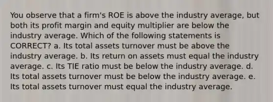 You observe that a firm's ROE is above the industry average, but both its profit margin and equity multiplier are below the industry average. Which of the following statements is CORRECT? a. Its total assets turnover must be above the industry average. b. Its return on assets must equal the industry average. c. Its TIE ratio must be below the industry average. d. Its total assets turnover must be below the industry average. e. Its total assets turnover must equal the industry average.