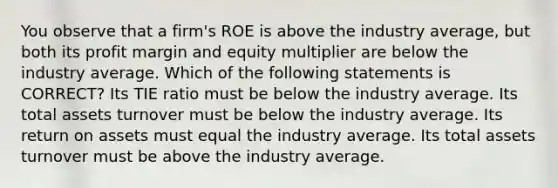 You observe that a firm's ROE is above the industry average, but both its profit margin and equity multiplier are below the industry average. Which of the following statements is CORRECT? Its TIE ratio must be below the industry average. Its total assets turnover must be below the industry average. Its return on assets must equal the industry average. Its total assets turnover must be above the industry average.