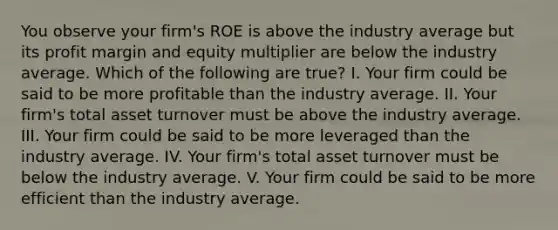 You observe your firm's ROE is above the industry average but its profit margin and equity multiplier are below the industry average. Which of the following are true? I. Your firm could be said to be more profitable than the industry average. II. Your firm's total asset turnover must be above the industry average. III. Your firm could be said to be more leveraged than the industry average. IV. Your firm's total asset turnover must be below the industry average. V. Your firm could be said to be more efficient than the industry average.