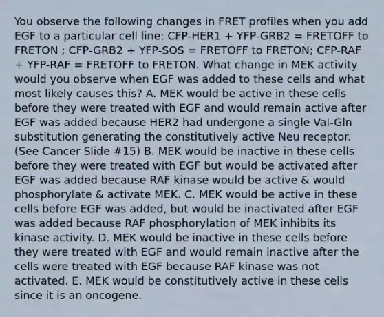 You observe the following changes in FRET profiles when you add EGF to a particular cell line: CFP-HER1 + YFP-GRB2 = FRETOFF to FRETON ; CFP-GRB2 + YFP-SOS = FRETOFF to FRETON; CFP-RAF + YFP-RAF = FRETOFF to FRETON. What change in MEK activity would you observe when EGF was added to these cells and what most likely causes this? A. MEK would be active in these cells before they were treated with EGF and would remain active after EGF was added because HER2 had undergone a single Val-Gln substitution generating the constitutively active Neu receptor. (See Cancer Slide #15) B. MEK would be inactive in these cells before they were treated with EGF but would be activated after EGF was added because RAF kinase would be active & would phosphorylate & activate MEK. C. MEK would be active in these cells before EGF was added, but would be inactivated after EGF was added because RAF phosphorylation of MEK inhibits its kinase activity. D. MEK would be inactive in these cells before they were treated with EGF and would remain inactive after the cells were treated with EGF because RAF kinase was not activated. E. MEK would be constitutively active in these cells since it is an oncogene.