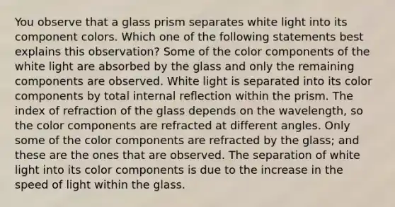 You observe that a glass prism separates white light into its component colors. Which one of the following statements best explains this observation? Some of the color components of the white light are absorbed by the glass and only the remaining components are observed. White light is separated into its color components by total internal reflection within the prism. The index of refraction of the glass depends on the wavelength, so the color components are refracted at different angles. Only some of the color components are refracted by the glass; and these are the ones that are observed. The separation of white light into its color components is due to the increase in the speed of light within the glass.