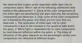 You observe that a glass prism separates white light into its component colors. Which one of the following statements best explains this observation? a. Some of the color components of the white light are absorbed by the glass and only the remaining components are observed. b. Only some of the color components are refracted by the glass; and these are the ones that are observed. c. The separation of white light into its color components is due to the increase in the speed of light within the glass. d. White light is separated into its color components by total internal reflection within the prism. e. The index of refraction of the glass depends on the wavelength, so the color components are refracted at different angles.