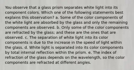 You observe that a glass prism separates white light into its component colors. Which one of the following statements best explains this observation? a. Some of the color components of the white light are absorbed by the glass and only the remaining components are observed. b. Only some of the color components are refracted by the glass; and these are the ones that are observed. c. The separation of white light into its color components is due to the increase in the speed of light within the glass. d. White light is separated into its color components by total internal reflection within the prism. e. The index of refraction of the glass depends on the wavelength, so the color components are refracted at different angles.