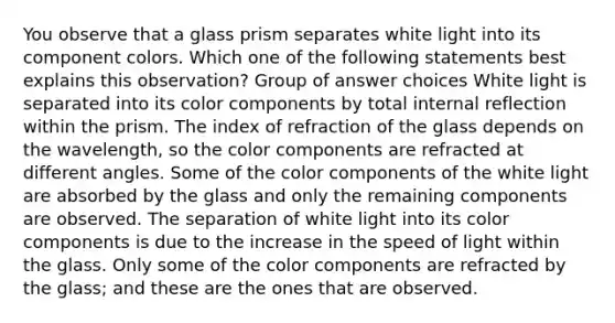 You observe that a glass prism separates white light into its component colors. Which one of the following statements best explains this observation? Group of answer choices White light is separated into its color components by total internal reflection within the prism. The index of refraction of the glass depends on the wavelength, so the color components are refracted at different angles. Some of the color components of the white light are absorbed by the glass and only the remaining components are observed. The separation of white light into its color components is due to the increase in the speed of light within the glass. Only some of the color components are refracted by the glass; and these are the ones that are observed.