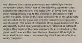 You observe that a glass prism separates white light into its component colors. Which one of the following statements best explains this observation? The separation of white light into its color components is due to the increase in the speed of light within the glass. Some of the color components of the white light are absorbed by the glass and only the remaining components are observed. The index of refraction of the glass depends on the wavelength, so the color components are refracted at different angles. Only some of the color components are refracted by the glass; and these are the ones that are observed. White light is separated into its color components by total internal reflection within the prism.