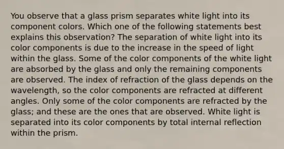 You observe that a glass prism separates white light into its component colors. Which one of the following statements best explains this observation? The separation of white light into its color components is due to the increase in the speed of light within the glass. Some of the color components of the white light are absorbed by the glass and only the remaining components are observed. The index of refraction of the glass depends on the wavelength, so the color components are refracted at different angles. Only some of the color components are refracted by the glass; and these are the ones that are observed. White light is separated into its color components by total internal reflection within the prism.