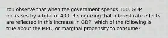 You observe that when the government spends 100, GDP increases by a total of 400. Recognizing that interest rate effects are reflected in this increase in GDP, which of the following is true about the MPC, or marginal propensity to consume?