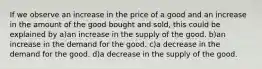 If we observe an increase in the price of a good and an increase in the amount of the good bought and sold, this could be explained by a)an increase in the supply of the good. b)an increase in the demand for the good. c)a decrease in the demand for the good. d)a decrease in the supply of the good.