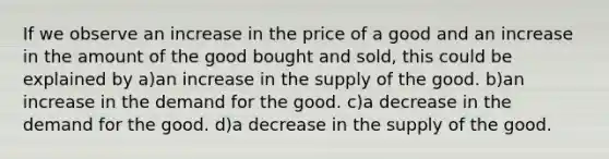 If we observe an increase in the price of a good and an increase in the amount of the good bought and sold, this could be explained by a)an increase in the supply of the good. b)an increase in the demand for the good. c)a decrease in the demand for the good. d)a decrease in the supply of the good.