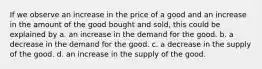 If we observe an increase in the price of a good and an increase in the amount of the good bought and sold, this could be explained by a. an increase in the demand for the good. b. a decrease in the demand for the good. c. a decrease in the supply of the good. d. an increase in the supply of the good.