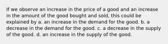 If we observe an increase in the price of a good and an increase in the amount of the good bought and sold, this could be explained by a. an increase in the demand for the good. b. a decrease in the demand for the good. c. a decrease in the supply of the good. d. an increase in the supply of the good.