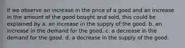 If we observe an increase in the price of a good and an increase in the amount of the good bought and sold, this could be explained by a. an increase in the supply of the good. b. an increase in the demand for the good. c. a decrease in the demand for the good. d. a decrease in the supply of the good.