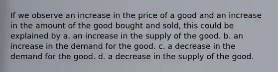 If we observe an increase in the price of a good and an increase in the amount of the good bought and sold, this could be explained by a. an increase in the supply of the good. b. an increase in the demand for the good. c. a decrease in the demand for the good. d. a decrease in the supply of the good.