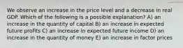 We observe an increase in the price level and a decrease in real GDP. Which of the following is a possible explanation? A) an increase in the quantity of capital B) an increase in expected future profits C) an increase in expected future income D) an increase in the quantity of money E) an increase in factor prices