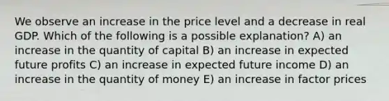 We observe an increase in the price level and a decrease in real GDP. Which of the following is a possible explanation? A) an increase in the quantity of capital B) an increase in expected future profits C) an increase in expected future income D) an increase in the quantity of money E) an increase in factor prices