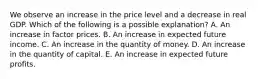 We observe an increase in the price level and a decrease in real GDP. Which of the following is a possible explanation? A. An increase in factor prices. B. An increase in expected future income. C. An increase in the quantity of money. D. An increase in the quantity of capital. E. An increase in expected future profits.