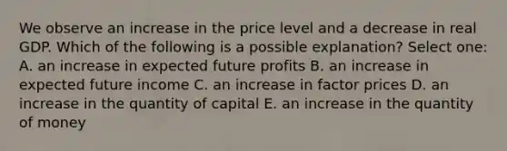 We observe an increase in the price level and a decrease in real GDP. Which of the following is a possible explanation? Select one: A. an increase in expected future profits B. an increase in expected future income C. an increase in factor prices D. an increase in the quantity of capital E. an increase in the quantity of money