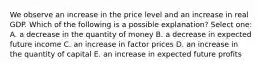 We observe an increase in the price level and an increase in real GDP. Which of the following is a possible explanation? Select one: A. a decrease in the quantity of money B. a decrease in expected future income C. an increase in factor prices D. an increase in the quantity of capital E. an increase in expected future profits