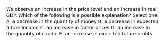 We observe an increase in the price level and an increase in real GDP. Which of the following is a possible explanation? Select one: A. a decrease in the quantity of money B. a decrease in expected future income C. an increase in factor prices D. an increase in the quantity of capital E. an increase in expected future profits