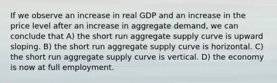 If we observe an increase in real GDP and an increase in the price level after an increase in aggregate demand, we can conclude that A) the short run aggregate supply curve is upward sloping. B) the short run aggregate supply curve is horizontal. C) the short run aggregate supply curve is vertical. D) the economy is now at full employment.