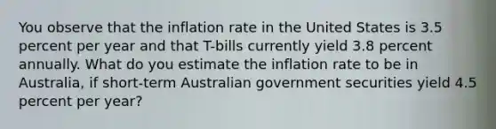 You observe that the inflation rate in the United States is 3.5 percent per year and that T-bills currently yield 3.8 percent annually. What do you estimate the inflation rate to be in Australia, if short-term Australian government securities yield 4.5 percent per year?