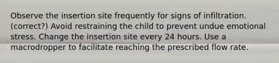 Observe the insertion site frequently for signs of infiltration. (correct?) Avoid restraining the child to prevent undue emotional stress. Change the insertion site every 24 hours. Use a macrodropper to facilitate reaching the prescribed flow rate.