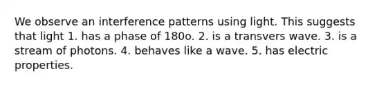 We observe an interference patterns using light. This suggests that light 1. has a phase of 180o. 2. is a transvers wave. 3. is a stream of photons. 4. behaves like a wave. 5. has electric properties.