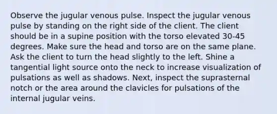 Observe the jugular venous pulse. Inspect the jugular venous pulse by standing on the right side of the client. The client should be in a supine position with the torso elevated 30-45 degrees. Make sure the head and torso are on the same plane. Ask the client to turn the head slightly to the left. Shine a tangential light source onto the neck to increase visualization of pulsations as well as shadows. Next, inspect the suprasternal notch or the area around the clavicles for pulsations of the internal jugular veins.