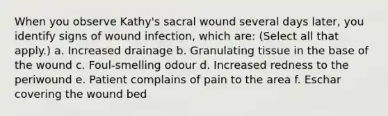 When you observe Kathy's sacral wound several days later, you identify signs of wound infection, which are: (Select all that apply.) a. Increased drainage b. Granulating tissue in the base of the wound c. Foul-smelling odour d. Increased redness to the periwound e. Patient complains of pain to the area f. Eschar covering the wound bed