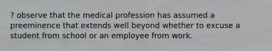 ? observe that the medical profession has assumed a preeminence that extends well beyond whether to excuse a student from school or an employee from work.