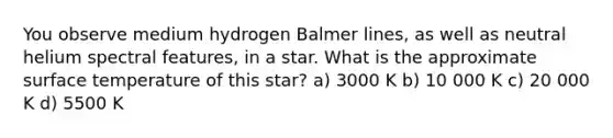 You observe medium hydrogen Balmer lines, as well as neutral helium spectral features, in a star. What is the approximate surface temperature of this star? a) 3000 K b) 10 000 K c) 20 000 K d) 5500 K