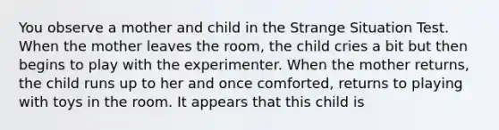 You observe a mother and child in the Strange Situation Test. When the mother leaves the room, the child cries a bit but then begins to play with the experimenter. When the mother returns, the child runs up to her and once comforted, returns to playing with toys in the room. It appears that this child is