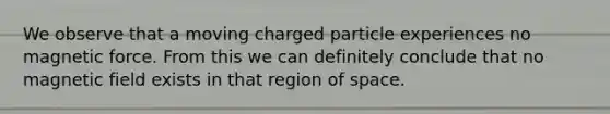 We observe that a moving charged particle experiences no magnetic force. From this we can definitely conclude that no magnetic field exists in that region of space.