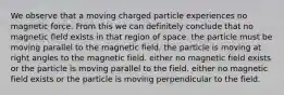 We observe that a moving charged particle experiences no magnetic force. From this we can definitely conclude that no magnetic field exists in that region of space. the particle must be moving parallel to the magnetic field. the particle is moving at right angles to the magnetic field. either no magnetic field exists or the particle is moving parallel to the field. either no magnetic field exists or the particle is moving perpendicular to the field.