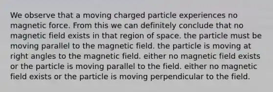 We observe that a moving charged particle experiences no magnetic force. From this we can definitely conclude that no magnetic field exists in that region of space. the particle must be moving parallel to the magnetic field. the particle is moving at right angles to the magnetic field. either no magnetic field exists or the particle is moving parallel to the field. either no magnetic field exists or the particle is moving perpendicular to the field.