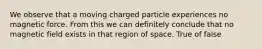 We observe that a moving charged particle experiences no magnetic force. From this we can definitely conclude that no magnetic field exists in that region of space. True of false