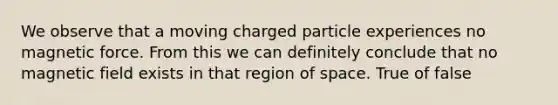 We observe that a moving charged particle experiences no magnetic force. From this we can definitely conclude that no magnetic field exists in that region of space. True of false