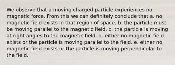 We observe that a moving charged particle experiences no magnetic force. From this we can definitely conclude that a. no magnetic field exists in that region of space. b. the particle must be moving parallel to the magnetic field. c. the particle is moving at right angles to the magnetic field. d. either no magnetic field exists or the particle is moving parallel to the field. e. either no magnetic field exists or the particle is moving perpendicular to the field.