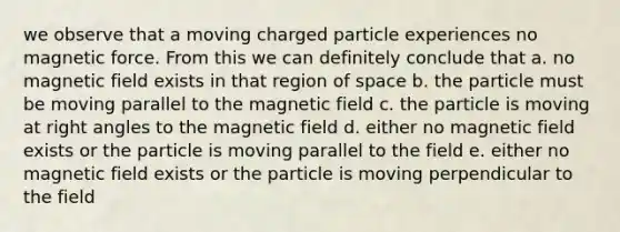 we observe that a moving charged particle experiences no magnetic force. From this we can definitely conclude that a. no magnetic field exists in that region of space b. the particle must be moving parallel to the magnetic field c. the particle is moving at right angles to the magnetic field d. either no magnetic field exists or the particle is moving parallel to the field e. either no magnetic field exists or the particle is moving perpendicular to the field